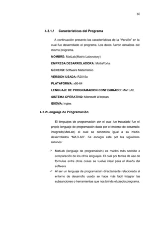 60
4.3.1.1 Características del Programa
A continuación presento las características de la “Versión” en la
cual fue desarrollado el programa. Los datos fueron extraídos del
mismo programa.
NOMBRE: MatLab(Matrix Laboratory)
EMPRESA DESARROLADORA: MathWorks
GENERO: Software Matemático
VERSION USADA: R2015a
PLATAFORMA: x86-64
LENGUAJE DE PROGRAMACION CONFIGURADO: MATLAB
SISTEMA OPERATIVO: Microsoft Windows
IDIOMA: Ingles
4.3.2Lenguaje de Programación
El lenguajes de programación por el cual fue trabajado fue el
propio lenguaje de programación dado por el entorno de desarrollo
integrado(MatLab) el cual se denomina igual a su medio
desarrollados “MATLAB”. Se escogió este por las siguientes
razones:
 MatLab (lenguaje de programación) es mucho más sencillo a
comparación de los otros lenguajes. El cual por temas de uso de
fórmulas entre otras cosas se vuelve ideal para el diseño del
software
 Al ser un lenguaje de programación directamente relacionado al
entorno de desarrollo usado se hace más fácil integrar las
subsunciones o herramientas que nos brinda el propio programa.
 