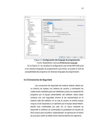 61
Figura 3.1 Configuración del lenguaje de programación
Fuente: Matlab(Matrix Laborary)/Preferences-Language
En la Figura 3.1 se visualiza la configuración que brinda MATLAB junto
a los diversos lenguajes de programación que brinda, se puede el nivel de
compatibilidad del programa con diversos lenguajes de programación.
4.3.3Conexiones de Seguridad
Las conexiones de seguridad del sistema estarán dadas por
un entorno de ingreso con sistema de usuario y contraseña los
cuales serán mediados para ser habilitados juntos a la instalación de
programa por el equipo desarrollador del software. Estos datos
contaran con una seguridad mínima al ser almacenados en el
sistema data del software; en el cual el usuario no tendrá acceso
ninguno al ser exportado a un aplicativo por el equipo desarrollador.
Siendo solo modificables por este. En un futuro mediante se
desarrolle el software se contemplara la posibilidad de hacerlo de
libre acceso para el público “especializado” en general por el hecho
de que para usarlo se deben tener criterios básicos de ingeniería.
 