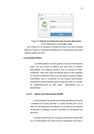 62
Figura 3.2 Ventana de interacción para el acceso del usuario.
Fuente: Matlab(Matrix Laborary)/Run. Login
En la Figura 3.2 se visualiza la Ventana de Inicio en la cual el Usuario
Brinda su Usuario y Contraseña brindados por el Programador para poder
Ingresar al Menú de Inicio.
4.3.4Interfaz Grafica
La interfaz gráfica fue hecha gracias al uso de la herramienta
guide. Una sub función de MatLab que sirve como un entorno
desarrollador con múltiples opciones como la inclusión de Axes,
PushButton, entre otros. Esta herramienta está muy bien adaptada
en el ámbito matemático pues su uso principal es aceptar variables
matemáticas para la correlación de sus propias subsunciones,
activándose y desactivándose siendo el caso de cumplir o no cumplir
las e3specificaciones de otros datos especificados por el
desarrollador.
4.3.4.1 Bases de la Herramienta GUIDE
Las GUI (también conocidas como interfaces gráficas de usuario
o interfaces de usuario) permiten un control sencillo (con uso de
ratón) de las aplicaciones de software, lo cual elimina la necesidad
de aprender un lenguaje y escribir comandos a fin de ejecutar una
aplicación.
Las apps de MATLAB son programas autónomos de MATLAB
con un frontal gráfico de usuario GUI que automatizan una tarea o
 