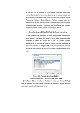 63
un cálculo. Por lo general, la GUI incluye controles tales como
menús, barras de herramientas, botones y controles deslizantes.
Muchos productos de MATLAB, como Curve Fitting Toolbox, Signal
Processing Toolbox y Control System Toolbox, incluyen apps con
interfaces de usuario personalizadas. También es posible crear apps
personalizadas propias, incluidas las interfaces de usuario
correspondientes, para que otras personas las utilicen.
Creación de una GUI de MATLAB de forma interactiva
GUIDE (entorno de desarrollo de GUI) proporciona herramientas
para diseñar interfaces de usuario para apps personalizadas.
Mediante el editor de diseño de GUIDE, es posible diseñar
gráficamente la interfaz de usuario. GUIDE genera entonces de
manera automática el código de MATLAB para construir la interfaz,
el cual se puede modificar para programar el comportamiento de la
app.
Figura 3.3. Pantalla de Inicio .GUIDE
Fuente: Matlab(Matrix Laborary)/GUIDE Quick Start
En la Figura 3.3 se visualiza la Pantalla de Inicio que Brinda MATLAB
para la creación de una Interfaz una GUIDE pudiendo abrirse archivos
recientes o crear la Interfaz desde cero.
 