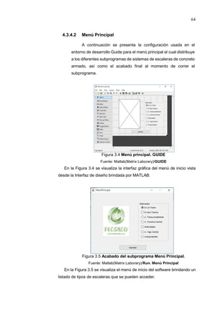 64
4.3.4.2 Menú Principal
A continuación se presenta la configuración usada en el
entorno de desarrollo Guide para el menú principal el cual distribuye
a los diferentes subprogramas de sistemas de escaleras de concreto
armado, así como el acabado final al momento de correr el
subprograma.
Figura 3.4 Menú principal. GUIDE
Fuente: Matlab(Matrix Laborary)/GUIDE
En la Figura 3.4 se visualiza la interfaz gráfica del menú de inicio vista
desde la Interfaz de diseño brindada por MATLAB.
Figura 3.5 Acabado del subprograma Menú Principal.
Fuente: Matlab(Matrix Laborary)/Run. Menú Principal
En la Figura 3.5 se visualiza el menú de inicio del software brindando un
listado de tipos de escaleras que se pueden acceder.
 