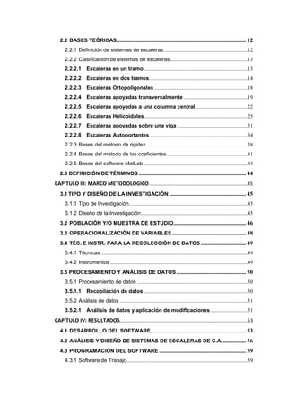 2.2 BASES TEÓRICAS......................................................................................... 12
2.2.1 Definición de sistemas de escaleras...............................................................12
2.2.2 Clasificación de sistemas de escaleras..........................................................13
2.2.2.1 Escaleras en un tramo..............................................................................13
2.2.2.2 Escaleras en dos tramos..........................................................................14
2.2.2.3 Escaleras Ortopoligonales ......................................................................18
2.2.2.4 Escaleras apoyadas transversalmente ................................................19
2.2.2.5 Escaleras apoyadas a una columna central .......................................22
2.2.2.6 Escaleras Helicoidales..............................................................................25
2.2.2.7 Escaleras apoyadas sobre una viga.....................................................31
2.2.2.8 Escaleras Autoportantes..........................................................................34
2.2.3 Bases del método de rigidez ............................................................................38
2.2.4 Bases del método de los coeficientes.............................................................41
2.2.5 Bases del software MatLab ..............................................................................43
2.3 DEFINICIÓN DE TÉRMINOS .......................................................................... 44
CAPÍTULO III: MARCO METODOLÓGICO..........................................................................45
3.1 TIPO Y DISEÑO DE LA INVESTIGACIÓN ..................................................... 45
3.1.1 Tipo de Investigación.........................................................................................45
3.1.2 Diseño de la Investigación................................................................................45
3.2 POBLACIÓN Y/O MUESTRA DE ESTUDIO.................................................. 46
3.3 OPERACIONALIZACIÓN DE VARIABLES................................................... 48
3.4 TÉC. E INSTR. PARA LA RECOLECCIÓN DE DATOS ............................... 49
3.4.1 Técnicas ..............................................................................................................49
3.4.2 Instrumentos .......................................................................................................49
3.5 PROCESAMIENTO Y ANÁLISIS DE DATOS................................................ 50
3.5.1 Procesamiento de datos ...................................................................................50
3.5.1.1 Recopilación de datos ..............................................................................50
3.5.2 Análisis de datos ................................................................................................51
3.5.2.1 Análisis de datos y aplicación de modificaciones............................51
CAPÍTULO IV: RESULTADOS................................................................................................53
4.1 DESARROLLO DEL SOFTWARE.................................................................. 53
4.2 ANÁLISIS Y DISEÑO DE SISTEMAS DE ESCALERAS DE C.A................. 56
4.3 PROGRAMACIÓN DEL SOFTWARE ............................................................ 59
4.3.1 Software de Trabajo...........................................................................................59
 