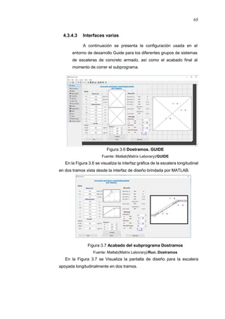 65
4.3.4.3 Interfaces varias
A continuación se presenta la configuración usada en el
entorno de desarrollo Guide para los diferentes grupos de sistemas
de escaleras de concreto armado, así como el acabado final al
momento de correr el subprograma.
Figura 3.6 Dostramos. GUIDE
Fuente: Matlab(Matrix Laborary)/GUIDE
En la Figura 3.6 se visualiza la interfaz gráfica de la escalera longitudinal
en dos tramos vista desde la interfaz de diseño brindada por MATLAB.
Figura 3.7 Acabado del subprograma Dostramos
Fuente: Matlab(Matrix Laborary)/Run. Dostramos
En la Figura 3.7 se Visualiza la pantalla de diseño para la escalera
apoyada longitudinalmente en dos tramos.
 