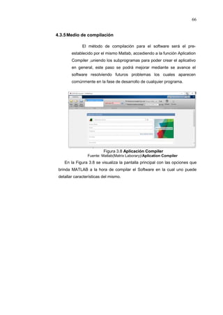 66
4.3.5Medio de compilación
El método de compilación para el software será el pre-
establecido por el mismo Matlab, accediendo a la función Aplication
Compiler ,uniendo los subprogramas para poder crear el aplicativo
en general, este paso se podrá mejorar mediante se avance el
software resolviendo futuros problemas los cuales aparecen
comúnmente en la fase de desarrollo de cualquier programa.
Figura 3.8 Aplicación Compiler
Fuente: Matlab(Matrix Laborary)/Aplication Compiler
En la Figura 3.8 se visualiza la pantalla principal con las opciones que
brinda MATLAB a la hora de compilar el Software en la cual uno puede
detallar características del mismo.
 