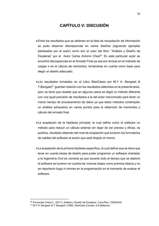 70
CAPÍTULO V: DISCUSIÓN
 Entre los resultados que se obtienen en la fase de recopilación de información
se pudo observar discrepancias en varios diseños (siguiendo ejemplos
planteados por el autor) como son el caso del libro: “Análisis y Diseño de
Escaleras” por el Autor Carlos Antonio Chea20
. En este particular autor se
encontró discrepancias en el Armado Final ya sea por errores en el metrado de
cargas o en el cálculo de momentos, tomándose en cuenta como base para
elegir un diseño adecuado.
 Los resultados brindados en el Libro StairCases por M.Y H. Bangash &
T.Bangash21
guardan relación con los resultados obtenidos en la presente tesis,
pero se tiene que resaltar que en algunos casos se eligió un método diferente
con una igual precisión de resultados a la del autor mencionado para tener un
menor tiempo de procesamiento de datos ya que estos métodos contemplan
un análisis exhaustivo en varios puntos para la obtención de momentos y
cálculo del armado final.
 La aceptación de la hipótesis principal, la cual define como el software un
método para reducir un cálculo extenso sin dejar de ser preciso y eficaz, es
positiva, resultado obtenido del nivel de aceptación que tuvieron los formularios
de calidad del software al sector que está dirigido el mismo.
 La aceptación de la primera hipótesis específica, la cual define que se tiene que
tener en cuenta bases de diseño para poder programar un software orientado
a la Ingeniería Civil es correcta ya que durante todo el tiempo que se elaboró
el software se tuvieron en cuenta las mismas bases como premisa básica y no
se reportaron bugs ni errores en la programación en el momento de evaluar el
software.
20 Fernandez Chea,C.. (2011). Análisis y Diseño de Escaleras .Lima-Peru: CIENCIAS.
21 M.Y H. Bangash & T. Bangash (1999). StairCaes.Canada: A.A.Balkema.
 