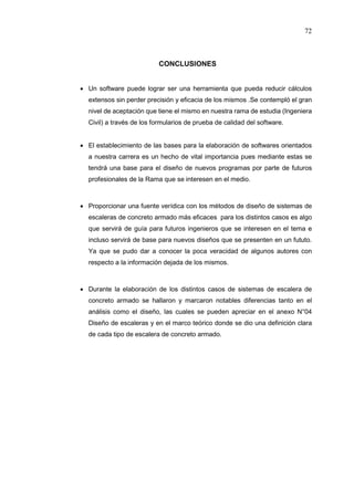 72
CONCLUSIONES
 Un software puede lograr ser una herramienta que pueda reducir cálculos
extensos sin perder precisión y eficacia de los mismos .Se contempló el gran
nivel de aceptación que tiene el mismo en nuestra rama de estudia (Ingeniera
Civil) a través de los formularios de prueba de calidad del software.
 El establecimiento de las bases para la elaboración de softwares orientados
a nuestra carrera es un hecho de vital importancia pues mediante estas se
tendrá una base para el diseño de nuevos programas por parte de futuros
profesionales de la Rama que se interesen en el medio.
 Proporcionar una fuente verídica con los métodos de diseño de sistemas de
escaleras de concreto armado más eficaces para los distintos casos es algo
que servirá de guía para futuros ingenieros que se interesen en el tema e
incluso servirá de base para nuevos diseños que se presenten en un fututo.
Ya que se pudo dar a conocer la poca veracidad de algunos autores con
respecto a la información dejada de los mismos.
 Durante la elaboración de los distintos casos de sistemas de escalera de
concreto armado se hallaron y marcaron notables diferencias tanto en el
análisis como el diseño, las cuales se pueden apreciar en el anexo N°04
Diseño de escaleras y en el marco teórico donde se dio una definición clara
de cada tipo de escalera de concreto armado.
 