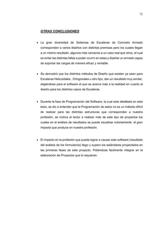 73
OTRAS CONCLUSIONES
 La gran diversidad de Sistemas de Escaleras de Concreto Armado
corresponden a varios diseños con distintas premisas pero los cuales llegan
a un mismo resultado ,algunos más cercanos a un caso real que otros, el cual
es evitar las distintas fallas a poder ocurrir en estas y diseñar un armado capaz
de soportar las cargas de manera eficaz y rentable.
 Se demostró que los distintos métodos de Diseño que existen ya sean para
Escaleras Helicoidales , Ortogonales u otro tipo, dan un resultado muy similar,
eligiéndose para el software el que se acerca más a la realidad en cuanto al
diseño para los distintos casos de Escaleras.
 Durante la fase de Programación del Software, la cual esta detallada en esta
tesis, se dio a entender que la Programación de estos no es un método difícil
de realizar para las distintas estructuras que corresponden a nuestra
profesión, se motiva al lector a realizar más de este tipo de proyectos los
cuales en el análisis de resultados se puede visualizar notoriamente el gran
impacto que produce en nuestra profesión.
 El impacto en la profesión que puede lograr a causar este software (resultado
del análisis de los formularios) llego y supero los estándares proyectados en
las primeras fases de este proyecto. Pidiéndose fácilmente integrar en la
elaboración de Proyectos que lo requieran.
 