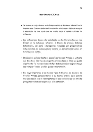74
RECOMENDACIONES
 Se espera un mayor interés en la Programación de Softwares orientados a la
Ingeniería de Diversos sistemas Estructurales e incluso en distintos ensayos
o elementos de otra índole que se puede medir y mejorar a través de
softwares.
 Los profesionales deben estar actualizado con las Herramientas que nos
brindan en la Actualidad referentes al Diseño de diversos Sistemas
Estructurales, así como subprogramas realizados por programadores
independientes, los cuales cualquier persona con conocimientos básicos en
la rama puede realizar.
 El realizar un correcto Diseño de Escalera de Concreto Armado es un hecho
que debe tener más Importancia por los diversos tipos de fallas que pueda
experimentar y la importancia de este Tipo de Estructuras en los proyectos ya
sea cualquier Tipo de Escalera que se esté analizando.
 Dar mayor importancia a los diversos Tipos de Sistemas de Escaleras de
Concreto Armado, correspondientes a su diseño y análisis. Es un sistema
muy poco tratado pero de vital importancia en toda edificación por ser el medio
principal de traslado de las personas en la edificación.
 
