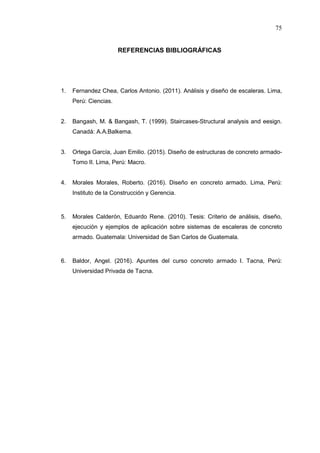 75
REFERENCIAS BIBLIOGRÁFICAS
1. Fernandez Chea, Carlos Antonio. (2011). Análisis y diseño de escaleras. Lima,
Perú: Ciencias.
2. Bangash, M. & Bangash, T. (1999). Staircases-Structural analysis and eesign.
Canadá: A.A.Balkema.
3. Ortega García, Juan Emilio. (2015). Diseño de estructuras de concreto armado-
Tomo II. Lima, Perú: Macro.
4. Morales Morales, Roberto. (2016). Diseño en concreto armado. Lima, Perú:
Instituto de la Construcción y Gerencia.
5. Morales Calderón, Eduardo Rene. (2010). Tesis: Criterio de análisis, diseño,
ejecución y ejemplos de aplicación sobre sistemas de escaleras de concreto
armado. Guatemala: Universidad de San Carlos de Guatemala.
6. Baldor, Angel. (2016). Apuntes del curso concreto armado I. Tacna, Perú:
Universidad Privada de Tacna.
 