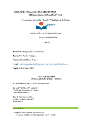 INSTITUTO DEFORMACIÓNDOCENTECONTINUA
LENGUAS VIVAS BARILOCHE (A-052)
Profesorado de Inglés – Opción Pedagógica a Distancia
Instituto de Formación Docente Continua
Lenguas Vivas Bariloche
(A-052)
Materia: Práctica para Educación Primaria
Tutora: Prof. Aurelia Velázquez
Nombre: Claudia Marina Álvarez
E-mail : marinaalvarezdarriba@gmail.com; marina-alvarez@hotmail.com
Fecha: 30 de Octubre 2020
PRÁCTICA DOCENTE II
ENTREGA DE PLANIFICACIÓN - SEMANA 1
ALUMNA PRACTICANTE: Claudia Marina Álvarez
Curso: 2nd Children (3rd graders)
Nivel lingüístico del curso: starters
Cantidad de alumnos: 11
Tipo de Planificación: Clase
Unidad Temática: “Animals”
Semana Nº: 1
Learning Aims
During this week, learners will be able to:
● review and consolidate vocabulary about animals.
 