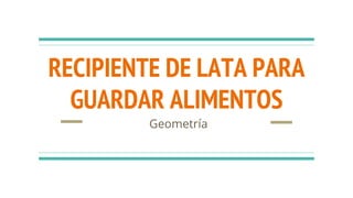 RECIPIENTE DE LATA PARA
GUARDAR ALIMENTOS
Geometría
 