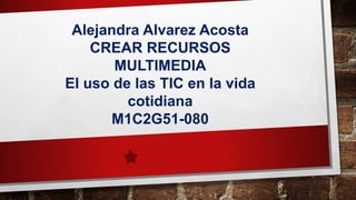 Alejandra Alvarez Acosta
CREAR RECURSOS
MULTIMEDIA
El uso de las TIC en la vida
cotidiana
M1C2G51-080
 