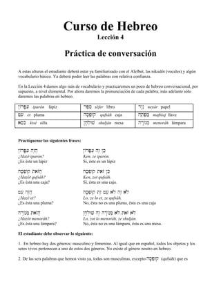 Curso de Hebreo
Lección 4
Práctica de conversación
A estas alturas el estudiante deberá estar ya familiarizado con el Alefbet, las nikudót (vocales) y algún
vocabulario básico. Ya deberá poder leer las palabras con relativa confianza.
En la Lección 4 damos algo más de vocabulario y practicaremos un poco de hebreo conversacional, por
supuesto, a nivel elemental. Por ahora daremos la pronunciación de cada palabra; más adelante sólo
daremos las palabras en hebreo.
@/rP;[i iparón lápiz rp,se séfer libro ry:n“ neyár papel
f[e et pluma hs;p]Wq qufsáh caja j˛tep]mæ maftéaj llave
aseKi kisé silla @j;l]Wv shulján mesa hr:/nm] menoráh lámpara
Practíquense las siguientes frases:
@/rP;[i hz≤h} @/rP;[i hz≤ @Ke
¿Hazé iparón? Ken, ze iparón.
¿Es éste un lápiz Sí, éste es un lápiz
hs;p]Wq tazOh} hs;p]Wq tazO @Ke
¿Hazót qufsáh? Ken, zot qufsáh.
¿Es ésta una caja? Sí, ésta es una caja.
f[e hz≤h} hs;p]Wq tz≤ f[e alø hz≤ alø
¿Hazé et? Lo, ze lo et, ze qufsáh.
¿Es ésta una pluma? No, ésta no es una pluma, ésta es una caja
hr:/nm] tazOh} @j;l]Wv hz≤ hr:/nm] alø tazO alø
¿Hazót menoráh? Lo, zot lo menoráh, ze shulján.
¿Es ésta una lámpara? No, ésta no es una lámpara, ésta es una mesa.
El estudiante debe observar lo siguiente:
1. En hebreo hay dos géneros: masculino y femenino. Al igual que en español, todos los objetos y los
seres vivos pertenecen a uno de estos dos géneros. No existe el género neutro en hebreo.
2. De las seis palabras que hemos visto ya, todas son masculinas, excepto hs;p]Wq (qufsáh) que es
 