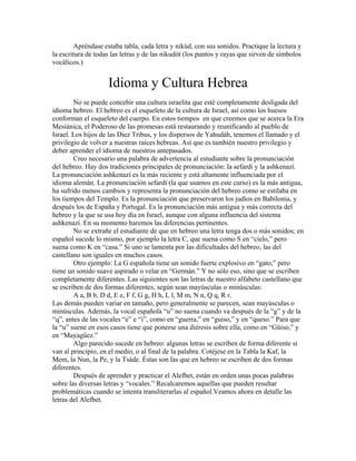 Apréndase estaba tabla, cada letra y nikúd, con sus sonidos. Practique la lectura y
la escritura de todas las letras y de las nikudót (los puntos y rayas que sirven de símbolos
vocálicos.)
Idioma y Cultura Hebrea
No se puede concebir una cultura israelita que esté completamente desligada del
idioma hebreo. El hebreo es el esqueleto de la cultura de Israel, así como los huesos
conforman el esqueleto del cuerpo. En estos tiempos en que creemos que se acerca la Era
Mesiánica, el Poderoso de las promesas está restaurando y reunificando al pueblo de
Israel. Los hijos de las Diez Tribus, y los dispersos de Yahudáh, tenemos el llamado y el
privilegio de volver a nuestras raíces hebreas. Así que es también nuestro privilegio y
deber aprender el idioma de nuestros antepasados.
Creo necesario una palabra de advertencia al estudiante sobre la pronunciación
del hebreo. Hay dos tradiciones principales de pronunciación: la sefardí y la ashkenazí.
La pronunciación ashkenazí es la más reciente y está altamente influenciada por el
idioma alemán. La pronunciación sefardí (la que usamos en este curso) es la más antigua,
ha sufrido menos cambios y representa la pronunciación del hebreo como se estilaba en
los tiempos del Templo. Es la pronunciación que preservaron los judíos en Babilonia, y
después los de España y Portugal. Es la pronunciación más antigua y más correcta del
hebreo y la que se usa hoy día en Israel, aunque con alguna influencia del sistema
ashkenazí. En su momento haremos las diferencias pertinentes.
No se extrañe el estudiante de que en hebreo una letra tenga dos o más sonidos; en
español sucede lo mismo, por ejemplo la letra C, que suena como S en “cielo,” pero
suena como K en “casa.” Si uno se lamenta por las dificultades del hebreo, las del
castellano son iguales en muchos casos.
Otro ejemplo: La G española tiene un sonido fuerte explosivo en “gato,” pero
tiene un sonido suave aspirado o velar en “Germán.” Y no sólo eso, sino que se escriben
completamente diferentes. Las siguientes son las letras de nuestro alfabeto castellano que
se escriben de dos formas diferentes, según sean mayúsculas o minúsculas:
A a, B b, D d, E e, F f, G g, H h, L l, M m, N n, Q q, R r.
Las demás pueden variar en tamaño, pero generalmente se parecen, sean mayúsculas o
minúsculas. Además, la vocal española “u” no suena cuando va después de la “g” y de la
“q”, antes de las vocales “e” e “i”, como en “guerra,” en “guiso,” y en “queso.” Para que
la “u” suene en esos casos tiene que ponerse una diéresis sobre ella, como en “Güiso,” y
en “Mayagüez.”
Algo parecido sucede en hebreo: algunas letras se escriben de forma diferente si
van al principio, en el medio, o al final de la palabra. Cotéjese en la Tabla la Kaf, la
Mem, la Nun, la Pe, y la Tsáde. Éstas son las que en hebreo se escriben de dos formas
diferentes.
Después de aprender y practicar el Alefbet, están en orden unas pocas palabras
sobre las diversas letras y “vocales.” Recalcaremos aquellas que pueden resultar
problemáticas cuando se intenta transliterarlas al español.Veamos ahora en detalle las
letras del Alefbet.
 