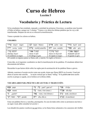 Curso de Hebreo
Lección 5
Vocabulario y Práctica de Lectura
Si los estudiantes han estudiado, repasado y asimilado las primeras 4 lecciones, ya podrían estar leyendo
el Sidur en hebreo, aunque sea “a tientas.” Vamos a ver ahora las últimas palabras que les voy a dar
transliteradas. Después de esto no se ofrecerá la transliteración.
Vamos a prender los colores en hebreo.
COLORES:
r/jv;i shajór negro @b;l; labán blanco !/da; adóm rojo l/jK; kajól azul
q/ry˛ yaróq verde b/hx; tsahób amarillo !Wj jum, castaño rWpa; afúr gris
.r/v; [b/Kh
Hakóba shajór
El sombrero es negro
rWpa; ly[im]hæ
Hame’íl afúr
El abrigo es gris
hr:/jv] l[æn˛hæ
Haná’al shejoráh
El zapato es negro
hr:Wpa} hp;p;K]hæ
Hakfafáh afuráh
El guante es gris
(El castaño en algunos países se llama café, y marrón. En inglés es brown.)
Como dije, en el siguiente vocabulario no daré la transliteración de las palabras. El estudiante deberá leer
directamente del hebreo.
Recuerden lo que hemos dicho sobre las reglas para la acentuación de las palabras llanas o graves.
Además, usaremos el acento escrito como una ayuda, tienen que fijarse BIEN en el acento. Usaré por
ahora el acento más sencillo, ê la rayita vertical que se llama “méteg.” Si la palabra no tiene acento
escrito es porque es aguda, con el énfasis en la última sílaba.
VOCABULARIO PARA PRÁCTICA DE LECTURA Y TRADUCCIÓN:
aB;aâæ papá hmæ ,hm; ¿qué? ¿qué es? rmæa; él dijo
aM;aiâ mamá hB; viene, vino (masc.) hr:m]a; ella dijo
ymi ¿quién? ha;B; viene, vino (femen.) br,[â≤ tarde, anochecer
yBir˛ Rabí - hB;r˛ grande ayhi ella, ella es br,[â≤B; al anochecer
Estas son palabras breves y sencillas, practíquelas. En caso de duda sobre cómo se pronuncia una letra o
un signo vocal, debe consultar la Lección 1.
Las nikudót (los puntos vocálicos) no son letras; se les llama letras solamente a los caracteres del Alefbét.
 