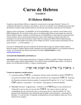 Curso de Hebreo
Lección 6
El Hebreo Bíblico
Cuando se trata del hebreo bíblico es imperativo comenzar por el principio, Bereshít / Génesis. El
vocabulario del Génesis es elevado y muy poético, pero a la vez sencillo. Si el estudiante posee una copia
del Génesis en hebreo, debe utilizarla ahora en esta lección, pues haremos referencia al Texto Hebreo.
Algunos tienen el programa “CompuBiblia” de la Sociedad Bíblica, que contiene el texto hebreo de la
Biblia Stutgartensia. Es una buena ayuda, pero no es indispensable, basta con que tengan una copia del
Génesis Hebreo impreso. Además, el texto hebreo de la CompuBiblia no tiene todos los acentos que tiene
el texto impreso, esto es una gran desventaja, por lo que el texto impreso es mucho mejor para los
estudiantes. En esta lección no podemos copiar todos los acentos de la Biblia Hebrea impresa porque
hasta ahora no los he podido sacar todos con los códigos de ASCII. Así que usamos mayormente el de la
rayita vertical ( â) y el del angulito ( ∞ ).
Creo que es indispensable que todo estudiante del idioma hebreo tenga un Tanák en hebreo impreso.
Quien no tenga un Tanák en hebreo puede comprarlo en las Sociedades Bíblicas o en la librerías judías de
su país. Yo recomiendo una librería muy buena en Florida: Sefarad Judaica; e-mail:
sefarad@bellsouth.net.
ANÁLISIS DE BERESHÍT (GÉNESIS) 1:1
Advertencia: No se haga trampa usted mismo, no busque su Biblia en español. Aténgase solamente al
texto hebreo según vayamos traduciéndolo. No es difícil. Iremos ayudándole paso a paso. Lea ahora el
primer verso de Bereshít en hebreo, y luego lo comentaremos:
.$r≤aâ;h; taew“ !yImçæV;hæ tae !yI–hløa> hr¢:B; tyvçiarEB] .1
Veamos las siguientes consideraciones:
1) La primera palabra, tyvçiarEB] es compuesta. Primero vamos a dividirla en sílabas: tyvçi-arE-B]
con acento en la última sílaba. Ahora vamos a dividirla en sus componente: tyvçiarE-B] . (Note que
los Masoretas acentuaron hasta las agudas.) La preposición B] significa “en” o “con”. La palabra
tyvçiarE significa “un principio,” “un comienzo.” Aquí aparece sin artículo definido.
2) Note esto: Para decir “en el principio,” el hebreo es así: tyvçiarEBæ (que es una contracción de
“behareshít”), pero no dice así sino que dice tyvçiarEB] . No vamos a entrar en todas las
complejidades de esta construcción, pero es claro que no lleva el artículo definido “el.” Hay
quienes le dan importancia a esto aduciendo que ha habido varios principios, y el principio de
Bereshít 1:1 es uno de ellos. No apruebo ni desapruebo las diversas hipótesis sobre esto. Eso es
materia de los exégetas.
 