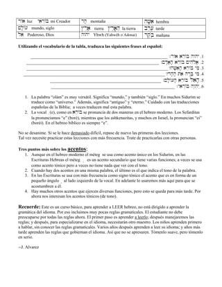 r/a luz yair“/B mi Creador rh; montaña hV;ai hembra
!l;/[ mundo, siglo $r≤aâe tierra $r≤aâ;hæ la tierra br,[,â tarde
lae Poderoso, Dios hwhy Yhwh (Yahwéh o Adonai) rq,bøâ mañana
Utilizando el vocabulario de la tabla, traduzca las siguientes frases al español:
_______________________________________________________________ .r/a are/B hwhy .1
_____________________________________________________________ .!d:a;h; are/B !yhiløa> .2
_________________________________________________________________ ?hV;aih; are/B yMi .3
_________________________________________________________________ ?rh;h; tae hr:B; yMi .4
___________________________________________________ .!l;/[h; are/B laeh; .5
_________________________________________________________ .yair“/B hw≤h]y˛ .6
1. La palabra “olám” es muy versátil. Significa “mundo,” y también “siglo.” En muchos Sidurím se
traduce como “universo.” Además, significa “antiguo” y “eterno.” Cuidado con las traducciones
españolas de la Biblia; a veces traducen mal esta palabra.
2. La vocal e(e), como en are/B se pronuncia de dos maneras en el hebreo moderno. Los Sefarditas
la pronunciamos “e” (boré), mientras que los ashkenazitas, y muchos en Israel, la pronuncian “ei”
(boréi). En el hebreo bíblico es siempre “e”.
No se desanime. Si se le hace demasiado difícil, repase de nuevo las primeras dos lecciones.
Tal vez necesite practicar estas lecciones con más frecuencia. Trate de practicarlas con otras personas.
Tres puntos más sobre los acentos:
1. Aunque en el hebreo moderno el méteg se usa como acento único en los Sidurím, en las
Escrituras Hebreas el méteg ê es un acento secundario que tiene varias funciones; a veces se usa
como acento tónico pero a veces no tiene nada que ver con el tono.
2. Cuando hay dos acentos en una misma palabra, el último es el que indica el tono de la palabra.
3. En las Escrituras se usa con más frecuencia como signo tónico el acento que es en forma de un
pequeño ángulo ∞ al lado izquierdo de la vocal. En adelante lo usaremos más aquí para que se
acostumbren a él.
4. Hay muchos otros acentos que ejercen diversas funciones, pero esto se queda para más tarde. Por
ahora nos interesan los acentos tónicos (de tono).
Recuerde: Este es un curso básico, para aprender a LEER hebreo, no está dirigido a aprender la
gramática del idioma. Por eso incluimos muy pocas reglas gramaticales. El estudiante no debe
preocuparse por todas las reglas ahora. El primer paso es aprender a leerlo; después manejaremos las
reglas; y después, para especializarse en el idioma, necesitarán otro maestro. Los niños aprenden primero
a hablar, sin conocer las reglas gramaticales. Varios años después aprenden a leer su idioma; y años más
tarde aprenden las reglas que gobiernan el idioma. Así que no se apresuren. Tómenlo suave, pero tómenlo
en serio.
--J. Alvarez
 