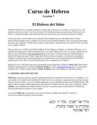 Curso de Hebreo
Lección 7
El Hebreo del Sidur
El hebreo del Sidur es un hebreo moderno. Cuando digo moderno no me refiero al siglo 20, sino a los
siglos poseteriores al siglo 1 de la Era Común. Si el estudiante posee una copia de un Sidur con texto
hebreo y español paralelos, debe utilizarla ahora en esta lección, pues haremos referencia al Sidur.
Como dije antes, el texto hebreo de la mayoría de los Sidurím que he visto hasta ahora no tiene
prácticamente ningún acento, excepto en las citas de las Escrituras Hebreas. Esto es una gran desventaja,
pero hay una excepción: el Sidur de los Judíos Conservadores, llamado Sidur Sim Shalom. Pero éste sólo
está en inglés y hebreo.
Otra excepción es el Sidur de la Editorial Shem Tob de Méjico, en hebreo ¡y español! (Ortodoxo), con
transliteración paralela y traducción interlineal. Es el mejor Sidur que he visto. La mayor ventaja de este
Sidur es que cada palabra en la transliteración lleva un acento escrito (excepto las monosílabas), no
dejando así lugar para que el lector tenga que adivinar cómo se acentúa y se pronuncia una palabra.
Además, la pronunciación representada por esa transliteración es la más pura pronunciación hebrea
sefardí que he visto. (Pero no está diseñado para orar en español sino en hebreo.)
Después de esto, está demás decir que recomiendo encarecidamente el Sidur de Shem Tob. Quien desee
obtenerlo puede dirigirse a la librería Sefarad Judaica; e-mail: sefarad@bellsouth.net. Creo que cuesta
alrededor de 27 dólares. Deben pedir el Sidur de Diario, pues el de Shabát no está hecho todavía.
LA PRIMERA ORACIÓN DEL DÍA
Modé aní. La primera oración que todo judío pronuncia por la mañana al levantarse es el “Modé aní.” En
esa oración no se menciona el nombre del Creador ni una vez, porque se supone que esta oración se haga
antes de lavarse la boca., y no se considera apropiado en esa condición pronunciar el Nombre Divino. (De
todos modos los judíos tradicionales nunca pronuncian el Nombre Divino, pero ellos se refieren al título
Adonáy, que consideran un nombre Divino. Los que no tenemos reparo en pronunciar el Nombre de
Yahwéh aplicamos la tradición a este nombre.
La oración Modé aní se encuentra en el servicio Shajarít, palabra que significa “matutino.”
Trate de leer ahora la primera oración del día:
,!Y:qæw“ yjæ &l,m,â ,*ynâ≤p;l] ynIa} hd≤/m
,hl;m]j,B] ytim;v]nI yBi T;r“z˛êj,“h,v,
.*tâ,n:Wma,“ hB;r˛
 