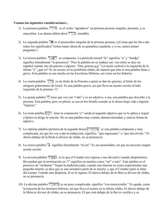 Veamos las siguientes consideraciones: ,
1) La primera palabra, hd≤/m es el verbo “agradecer” en primera persona singular, presente, y es
masculino. Las damas deben decir hd:/m (modáh).
2) La segunda palabra ynIa} es el pronombre singular de la primera persona. (¿Creían que les iba a dar
todos los significados? Echen mano ahora de su gramática española; y si no, nunca teman
preguntar.)
3) La tercera palabra *ynâ≤p;l] es compuesta. La partícula inicial “le” significa “a” y “fanéka”
significa literalmente “tu presencia.” Pero la palabra no se traduce así; vea cómo se dice en
español cuando uno da gracias a alguien: “Doy gracias a ti.” La rayita vertical a la izquierda de la
última “e” ¿qué es? Sí, un acento en la penúltima sílaba, de manera que ésta es una palabra llana o
grave. Esta palabra se usa mucho en las Escrituras Hebreas, así como en los Sidurím.
4) La cuarta palabra &l,m,â es un título de la Persona a quien se dan las gracias; el título de los
antiguos gobernantes de Israel. Es una palabra grave, así que lleva un acento escrito al lado
izquierdo de la primera “e”.
5) La quinta palabra yjæ tiene que ver con “vida” y es un adjetivo, o sea, una palabra que describe a la
persona. Esta palabra, pero en plural, se usa en los brindis cuando se le desea larga vida a alguien:
“lejáyim.”
6) La sexta palabra !Y:qæw“ tiene la conjunción “y” unida al segundo adjetivo que se le aplica a Aquel
a Quien se dirige la oración. No es una palabra muy común, denota eternidad, y está en forma de
adjetivo.
7) La séptima palabra (primera de la segunda línea) T;r“z˛êj,“h,v, es una palabra compuesta y muy
complicada, así que les voy a dar la traducción; significa: “que regresaste,” o “que devolviste.” El
shewa debajo de la Resh es divisor de sílaba, no se pronuncia.
8) La octava palabra yBi significa literalmente “en mí.” Es un monosílabo, así que no necesita ningún
acento escrito.
9) La novena palabra ytim;v]nI es lo que el Creador nos regresa o nos devuelve cuando despertamos.
Recuerden que la terminación en “í” significa en muchos casos “mi” o mío”. Esta palabra es el
posesivo de “neshamá.” Según la tradición judía, cuando uno duerme es como experimentar una
pequeña muerte; se dice que es una sesentava parte de la muerte, y que el Creador quita el alma
del cuerpo. Cuando uno despierta, él se la regresa. El shewa debajo de la Shin es divisor de sílaba,
no se pronuncia.
10) La décima palabra hl;m]j,B] es un poco complicada; significa “con misericordia.” Es aguda, como
la mayoría de los términos hebreos, así que lleva el acento en la última sílaba. El shewa debajo de
la Mem es divisor de sílaba, no se pronuncia. El que está debajo de la Bet es vocálico y se
 