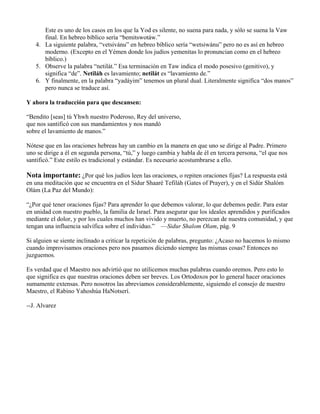 Este es uno de los casos en los que la Yod es silente, no suena para nada, y sólo se suena la Vaw
final. En hebreo bíblico sería “bemitswotáw.”
4. La siguiente palabra, “vetsivánu” en hebreo bíblico sería “wetsiwánu” pero no es así en hebreo
moderno. (Excepto en el Yémen donde los judíos yemenitas lo pronuncian como en el hebreo
bíblico.)
5. Observe la palabra “netilát.” Esa terminación en Taw indica el modo posesivo (genitivo), y
significa “de”. Netiláh es lavamiento; netilát es “lavamiento de.”
6. Y finalmente, en la palabra “yadáyim” tenemos un plural dual. Literalmente significa “dos manos”
pero nunca se traduce así.
Y ahora la traducción para que descansen:
“Bendito [seas] tú Yhwh nuestro Poderoso, Rey del universo,
que nos santificó con sus mandamientos y nos mandó
sobre el lavamiento de manos.”
Nótese que en las oraciones hebreas hay un cambio en la manera en que uno se dirige al Padre. Primero
uno se dirige a él en segunda persona, “tú,” y luego cambia y habla de él en tercera persona, “el que nos
santificó.” Este estilo es tradicional y estándar. Es necesario acostumbrarse a ello.
Nota importante: ¿Por qué los judíos leen las oraciones, o repiten oraciones fijas? La respuesta está
en una meditación que se encuentra en el Sidur Shaaré Tefiláh (Gates of Prayer), y en el Sidúr Shalóm
Olám (La Paz del Mundo):
“¿Por qué tener oraciones fijas? Para aprender lo que debemos valorar, lo que debemos pedir. Para estar
en unidad con nuestro pueblo, la familia de Israel. Para asegurar que los ideales aprendidos y purificados
mediante el dolor, y por los cuales muchos han vivido y muerto, no perezcan de nuestra comunidad, y que
tengan una influencia salvífica sobre el individuo.” —Sidur Shalom Olam, pág. 9
Si alguien se siente inclinado a criticar la repetición de palabras, pregunto: ¿Acaso no hacemos lo mismo
cuando improvisamos oraciones pero nos pasamos diciendo siempre las mismas cosas? Entonces no
juzguemos.
Es verdad que el Maestro nos advirtió que no utilicemos muchas palabras cuando oremos. Pero esto lo
que significa es que nuestras oraciones deben ser breves. Los Ortodoxos por lo general hacer oraciones
sumamente extensas. Pero nosotros las abreviamos considerablemente, siguiendo el consejo de nuestro
Maestro, el Rabino Yahoshúa HaNotserí.
--J. Alvarez
 