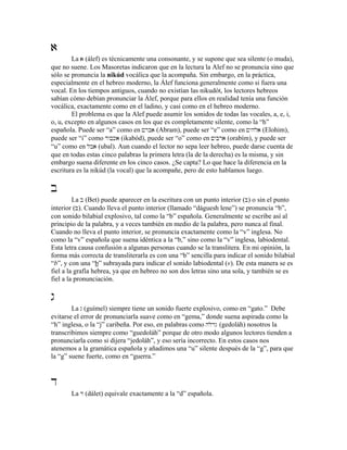 a
La a (álef) es técnicamente una consonante, y se supone que sea silente (o muda),
que no suene. Los Masoretas indicaron que en la lectura la Alef no se pronuncia sino que
sólo se pronuncia la nikúd vocálica que la acompaña. Sin embargo, en la práctica,
especialmente en el hebreo moderno, la Álef funciona generalmente como si fuera una
vocal. En los tiempos antiguos, cuando no existían las nikudót, los lectores hebreos
sabían cómo debían pronunciar la Álef, porque para ellos en realidad tenía una función
vocálica, exactamente como en el ladino, y casi como en el hebreo moderno.
El problema es que la Alef puede asumir los sonidos de todas las vocales, a, e, i,
o, u, excepto en algunos casos en los que es completamente silente, como la “h”
española. Puede ser “a” como en !rba (Abram), puede ser “e” como en !yhla (Elohim),
puede ser “i” como dwbka (ikabód), puede ser “o” como en !ybra (orabím), y puede ser
“u” como en lba (ubal). Aun cuando el lector no sepa leer hebreo, puede darse cuenta de
que en todas estas cinco palabras la primera letra (la de la derecha) es la misma, y sin
embargo suena diferente en los cinco casos. ¿Se capta? Lo que hace la diferencia en la
escritura es la nikúd (la vocal) que la acompañe, pero de esto hablamos luego.
b
La b (Bet) puede aparecer en la escritura con un punto interior (B) o sin el punto
interior (b). Cuando lleva el punto interior (llamado “dáguesh lene”) se pronuncia “b”,
con sonido bilabial explosivo, tal como la “b” española. Generalmente se escribe así al
principio de la palabra, y a veces también en medio de la palabra, pero nunca al final.
Cuando no lleva el punto interior, se pronuncia exactamente como la “v” inglesa. No
como la “v” española que suena idéntica a la “b,” sino como la “v” inglesa, labiodental.
Esta letra causa confusión a algunas personas cuando se la translitera. En mi opinión, la
forma más correcta de transliterarla es con una “b” sencilla para indicar el sonido bilabial
“b”, y con una “b” subrayada para indicar el sonido labiodental (v). De esta manera se es
fiel a la grafía hebrea, ya que en hebreo no son dos letras sino una sola, y también se es
fiel a la pronunciación.
g
La g (guímel) siempre tiene un sonido fuerte explosivo, como en “gato.” Debe
evitarse el error de pronunciarla suave como en “gema,” donde suena aspirada como la
“h” inglesa, o la “j” caribeña. Por eso, en palabras como hlodg (gedoláh) nosotros la
transcribimos siempre como “guedoláh” porque de otro modo algunos lectores tienden a
pronunciarla como si dijera “jedoláh”, y eso sería incorrecto. En estos casos nos
atenemos a la gramática española y añadimos una “u” silente después de la “g”, para que
la “g” suene fuerte, como en “guerra.”
d
La d (dálet) equivale exactamente a la “d” española.
 