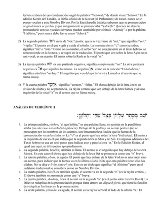 lectura errónea de esa combinación surgió la palabra “Yehovah,” de donde viene “Jehová.” En la
edición Korén del Tanákh, la Biblia oficial de la Knéset (el Parlamento) de Israel, nunca se le
ponen vocales a este Nombre Divino. Por la Enciclopedia Judaica sabemos que su pronunciación
original nunca se perdió, y que antiguamente se pronunciaba “Yahwéh.” Quienes no deseen
pronunciarlo con sus vocales correctas pueden sustituirlo por el título “Adonáy” o por la palabra
“HaShém,” pero nunca debe leerse como “Jehová.”
2) La segunda palabra yaoiro viene de “roé,” pastor, que a su vez viene de “reé,” que significa “ver,”
“vigilar.”El pastor es el que vigila y cuida al rebaño. La terminación en “i,” como ya saben,
significa “mi” o “mío.” Como de costumbre, el verbo “es” no está presente en el texto hebreo, se
sobreentiende en la lectura, y se suple en la traducción. El punto que ven sobre la letra Áyin no es
una vocal, es un acento. El punto sobre la Resh es la vocal “o.”
3) La tercera palabra alo es una partícula negativa, significa simplemente “no.” La otra partícula
negativa es la que significa lo mismo. La negativa @a , como en la canción “En kelohénu,”
significa más bien “no hay.” El angulito que ven debajo de la letra Lamed es el acento que se
llama munáj.
4) Y la cuarta palabra rs;âj]ae significa “carecer,” “faltar.” El shewa debajo de la letra Jet es un
divisor de sílaba y no se pronuncia. La rayita vertical que ven debajo de la letra Sámek y al lado
izquierdo de la vocal “a” es el acento que se llama méteg.
ANÁLISIS DE TEHILÍM 91:1
.@n:ê/lt]yI yDæOvæ lxâeB] @/y–l][, rt,se¢B] bveyO™
1. La primera palabra, yóshev, “el que habita,” es una palabra llana, se acentúa en la penúltima
sílaba (en este caso es también la primera). Debajo de la yod hay un acento poético (no se
preocupen por los nombres de los acentos, son innumerables). Indica que la fuerza de la
pronunciación va en la sílaba yo. La “o” es el punto que hay sobre la letra Yod inicial. El punto a
la izquierda de ese es el que indica que la segunda letra es Shin y no Sin. En algunas ediciones del
Texto hebreo se usa un solo punto para indicar esto y para la letra “o.” En le Edición Korén, al
igual que aquí, se diferencian apropiadamente.
2. La segunda palabra, beséter, también es llana. El acento es el angulito que hay debajo de la letra
Sámek. En este caso el shewa que hay debajo de la letra Bet se pronuncia como una “e” breve.
3. La tercera palabra, elyón, es aguda. El punto que hay debajo de la letra Yod no es una vocal sino
un acento, para indicar que la fuerza va en la última sílaba. Note que esta palabra tiene sólo dos
sílabas. No se dice e-li-ón, sino el-yón. Esto es un título que significa “el Altísimo” pero en el
judaísmo tradicional se considera como un Nombre Divino.
4. La cuarta palabra, betsél, es también aguda, el acento va en la segunda “e” (es la rayita vertical).
El shewa también se pronuncia como una “e” breve.
5. La quinta palabra, shaddáy, lleva el acento en la segunda “a” (es el punto sobre la letra Dálet). La
Dálet se reduplica en la pronunciación porque tiene dentro un dáguesh forte, que tiene la función
de reduplicar las letras en la pronunciación.
6. La sexta palabra, yitlonán, es aguda, el acento es la rayita vertical al lado de la última “a.” El
 