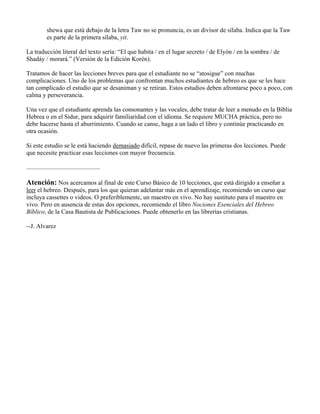 shewa que está debajo de la letra Taw no se pronuncia, es un divisor de sílaba. Indica que la Taw
es parte de la primera sílaba, yit.
La traducción literal del texto sería: “El que habita / en el lugar secreto / de Elyón / en la sombra / de
Shadáy / morará.” (Versión de la Edición Korén).
Tratamos de hacer las lecciones breves para que el estudiante no se “atosigue” con muchas
complicaciones. Uno de los problemas que confrontan muchos estudiantes de hebreo es que se les hace
tan complicado el estudio que se desaniman y se retiran. Estos estudios deben afrontarse poco a poco, con
calma y perseverancia.
Una vez que el estudiante aprenda las consonantes y las vocales, debe tratar de leer a menudo en la Biblia
Hebrea o en el Sidur, para adquirir familiaridad con el idioma. Se requiere MUCHA práctica, pero no
debe hacerse hasta el aburrimiento. Cuando se canse, haga a un lado el libro y continúe practicando en
otra ocasión.
Si este estudio se le está haciendo demasiado difícil, repase de nuevo las primeras dos lecciones. Puede
que necesite practicar esas lecciones con mayor frecuencia.
...............................................
Atención: Nos acercamos al final de este Curso Básico de 10 lecciones, que está dirigido a enseñar a
leer el hebreo. Después, para los que quieran adelantar más en el aprendizaje, recomiendo un curso que
incluya cassettes o videos. O preferiblemente, un maestro en vivo. No hay sustituto para el maestro en
vivo. Pero en ausencia de estas dos opciones, recomiendo el libro Nociones Esenciales del Hebreo
Bíblico, de la Casa Bautista de Publicaciones. Puede obtenerlo en las librerías cristianas.
--J. Alvarez
 