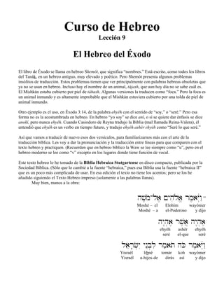 Curso de Hebreo
Lección 9
El Hebreo del Éxodo
El libro de Éxodo se llama en hebreo Shemót, que significa “nombres.” Está escrito, como todos los libros
del Tanák, en un hebreo antiguo, muy elevado y poético. Pero Shemót presenta algunos problemas
insólitos de traducción. Estos problemas tienen que ver principalmente con palabras hebreas obsoletas que
ya no se usan en hebreo. Incluso hay el nombre de un animal, tájash, que aun hoy día no se sabe cuál es.
El Mishkán estaba cubierto por piel de táhash. Algunas versiones la traducen como “foca.” Pero la foca es
un animal inmundo y es altamente improbable que el Mishkán estuviera cubierto por una tolda de piel de
animal inmundo.
Otro ejemplo es el uso, en Éxodo 3:14, de la palabra ehyéh con el sentido de “soy,” o “seré.” Pero esa
forma no es la acostumbrada en hebreo. En hebreo “yo soy” se dice aní, o si se quiere dar énfasis se dice
anokí, pero nunca ehyéh. Cuando Casiodoro de Reyna tradujo la Biblia (mal llamada Reina-Valera), él
entendió que ehyéh es un verbo en tiempo futuro, y tradujo ehyéh ashér ehyéh como “Seré lo que seré.”
Así que vamos a traducir de nuevo esos dos versículos, para familiarizarnos más con el arte de la
traducción bíblica. Les voy a dar la pronunciación y la traducción entre líneas para que comparen con el
texto hebreo y practiquen. (Recuerden que en hebreo bíblico la Waw se lee siempre como “u”, pero en el
hebreo moderno se lee como “v” excepto en los lugares donde tiene función de vocal.
Este texto hebreo lo he tomado de la Biblia Hebraica Stutgartense en disco compacto, publicada por la
Sociedad Bíblica. (Sólo que lo cambié a la fuente “hebraica,” pues esa Biblia usa la fuente “hebraica II”
que es un poco más complicada de usar. En esa edición el texto no tiene los acentos; pero se los he
añadido siguiendo el Texto Hebreo impreso (solamente a las palabras llanas).
Muy bien, manos a la obra:
hv,moAla, !yhiløa> rm,aYúwâ"14
Moshé – el Elohím wayómer
Moshé – a el-Poderoso y dijo
hy<h]a, rv,a} hy<h]a,
ehyéh ashér ehyéh
seré el-que seré
laer;c]yI ynEb]li rm'ato hKo rm,aYúwâ"
Yisraél libné tomár koh wayómer
Yisraél a-hijos-de dirás así y dijo
 