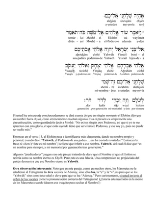 .!k,ylea} ynIjâ'l;v] hy<h]a,
alekém shelajáni ehyéh
a-ustedes me-envía seré
rm'atoAhKo hv,moAla, !yhiløa> d/[ rm,aYúwâ"15
tomár - ko Moshé - el Elohím od wayómer
dirás - así Moshé - a el-Poderoso además y-dijo
!k,yteboa} yheløa> hw:hy“ laer;c]yI ynEB]Ala,
abotekém elohé Yahwéh Yisraél bené - el
sus-padres poderoso-de Yahwéh Yisraél hijos-de - a
bqo[}y" yheløawE qj;x]yI yheløa> !h;r;b]a' yheløa>
Yaaqób welohé Yitsjáq elohé Abrahám elohé
Yaaqóv y-poderoso-de Yitsjáq poderoso-de Avrahám poderoso-de
ymiV]Ahz≤ !k,ylea} ynIjâ'l;v]
shemí - ze alekhém shelajáni
mi-nombre - éste a-ustedes me-envía
.rDo rdol] yrik]zI hz≤w“ !l;[ol]
.dor ledór zikrí wezé leolám
.generación por-generación mi-memorial y-éste por-siempre
Si usted lee este pasaje concienzudamente se dará cuenta de que en ningún momento el Elohim dijo que
su nombre fuera ehyéh, como erróneamente enseñan algunos. Esa expresión es simplemente una
circunlocución, como queriéndole decir a Moshé: “No existe ningún otro Poderoso; así que si yo te me
aparezco con esta gloria, el que estás oyendo tiene que ser el único Poderoso, y ese soy yo, pues no puede
ser nadie más.”
Entonces en el verso 15, el Elohim pasa a identificarse más claramente, dando su nombre propio y
personal, cuando dice: “Yahwéh, el Poderoso de sus padres ... me ha enviado a ustedes.” Entonces la
frase zé-shemí (“éste es mi nombre”) se tiene que referir a ese nombre, Yahwéh, del cual él dice que “es
mi nombre para siempre, y mi memorial por generación tras generación.”
Algunos “predicadores” juegan con este pasaje tratando de decir que el Nombre al que el Elohim se
refería como su nombre eterno es Ehyéh. Pero esto es una falacia. Una comprensión no prejuiciada del
pasaje demuestra que ese Nombre eterno es Yahwéh.
Otra observación interesante: Note que en este pasaje, como en muchos otros, los Masoretas no le
añadieron al Tetragrama las tres vocales de Adonáy, sino sólo dos, la “e” y la “a”, no para que se lea
“Yehwáh” sino como una señal o clave para que se lea “Adonáy.” Pero curiosamente, si usted invierte el
orden de las vocales ¡tiene la pronunciación correcta del Tetragrama! (¿Estaría esta inversión en la mente
de los Masoretas cuando idearon ese truquito para ocultar el Nombre?)
 