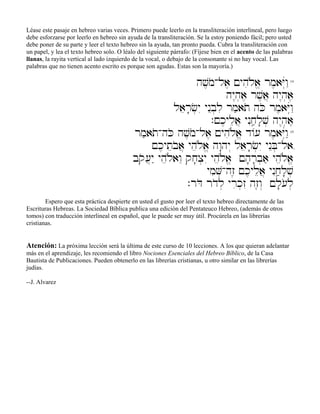 Léase este pasaje en hebreo varias veces. Primero puede leerlo en la transliteración interlineal, pero luego
debe esforzarse por leerlo en hebreo sin ayuda de la transliteración. Se la estoy poniendo fácil; pero usted
debe poner de su parte y leer el texto hebreo sin la ayuda, tan pronto pueda. Cubra la transliteración con
un papel, y lea el texto hebreo solo. O léalo del siguiente párrafo: (Fíjese bien en el acento de las palabras
llanas, la rayita vertical al lado izquierdo de la vocal, o debajo de la consonante si no hay vocal. Las
palabras que no tienen acento escrito es porque son agudas. Estas son la mayoría.)
hv,moAla, !yhiløa> rm,aYúwâ"14
hy<h]a, rv,a} hy<h]a,
laer;c]yI ynEb]li rm'ato hKo rm,aYúwâ"
.!k,ylea} ynIjâ'l;v] hy<h]a,
rm'atoAhKo hv,moAla, !yhiløa> d/[ rm,aYúwâ"15
!k,yteboa} yheløa> hw:hy“ laer;c]yI ynEB]Ala,
bqo[}y" yheløawE qj;x]yI yheløa> !h;r;b]a' yheløa>
ymiV]Ahz≤ !k,ylea} ynIjâ'l;v]
.rDo rdol] yrik]zI hz≤w“ !l;[ol]
Espero que esta práctica despierte en usted el gusto por leer el texto hebreo directamente de las
Escrituras Hebreas. La Sociedad Bíblica publica una edición del Pentateuco Hebreo, (además de otros
tomos) con traducción interlineal en español, que le puede ser muy útil. Procúrela en las librerías
cristianas.
Atención: La próxima lección será la última de este curso de 10 lecciones. A los que quieran adelantar
más en el aprendizaje, les recomiendo el libro Nociones Esenciales del Hebreo Bíblico, de la Casa
Bautista de Publicaciones. Pueden obtenerlo en las librerías cristianas, u otro similar en las librerías
judías.
--J. Alvarez
 