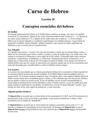 Curso de Hebreo
Lección 10
Conceptos esenciales del hebreo
El Alefbét
El concepto fundamental del idioma es el Alefbét hebreo (alfabeto en griego, abecedario en español).
Consiste de 22 consonantes, algunas de las cuales funcionan también como vocales (a h y w [), algunas de
las cuales suenan idénticas (j k), y algunas de las cuales tienen dos sonidos (b w t). En los tiempos
bíblicos las Escrituras Sagradas se escribieron originalmente en el alfabeto kananeo. Luego Esdras las
transcribió al alfabeto arameo (llamado “alfabeto cuadrado”) que trajeron los judíos repatriados de
Babilonia, y que se usa hoy día en el pueblo hebreo.
Las Nikudót
Las nikudót (equivalente a "vocales") son una serie de puntos y rayitas que se colocan debajo, arriba, o
dentro de las consonantes para indicar sonidos y acentos. Las hay de sonido largo y de sonido corto. Este
sistema lo inventaron los Masoretas a varios siglos de la Era Común. Al principio hubo varios sistemas
semejantes: el palestinense, el babilónico, y el tiberiense. Finalmente prevaleció el tiberiense y es el
sistema que se utiliza hasta el día de hoy. En tiempos recientes ha habido varios intentos de reformar el
alfabeto hebreo para que las vocales se representen con caracteres iguales que los de las consonantes, pero
todos han fracasado pues el pueblo hebreo se aferra al alfabeto arameo antiguo.
Los acentos
Los acentos son unas nikudót que se colocan generalmente debajo de la consonante y al lado izquierdo de
la vocal para indicar la fuerza del tono de la palabra. En la Biblia Hebrea todas las palabras tienen su
acento escrito. En el hebreo moderno ninguna lo tiene. En algunas obras, como algunos Sidurím (plural de
Sidúr) se pone acento sólo a las palabras graves o llanas, y a las esdrújulas (que son muy pocas), mientras
que las agudas se dejan sin acento escrito. El leer las palabras con sus acentos correspondientes es
esencial para la pronunciación correcta del hebreo y para el sentido correcto, ya que un cambio de acento
puede cambiar el significado de una palabra. En hebreo hay cerca de 30 signos llamados “acentos” pero
muchos de ellos sirven como signos de puntuación, y notas musicales.
Algunos puntos técnicos
El dáguesh léne es un punto que se coloca dentro de las consonantes B G K P T, con el fin de preservar la
pronunciación ruda u oclusiva de dichas consonantes. Como recurso nemotécnico se llama a estas
consonantes con el nombre de “begadkefát.”
El dáguesh forte es un punto que se coloca dentro de cualquier consonante, menos en a [ h j r. Su
función es reduplicar las consonantes en la pronunciación. Se distingue del dáguesh léne en que el
dáguesh forte siempre está precedido de una vocal, mientras que el dáguesh lene nunca está precedido
de una vocal.
 