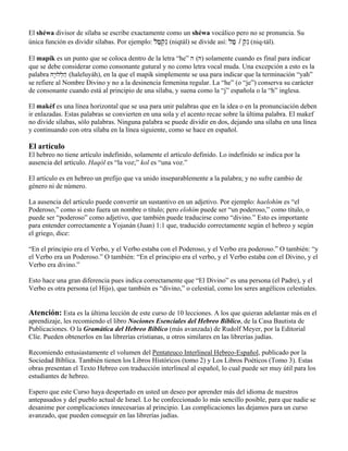 El shéwa divisor de sílaba se escribe exactamente como un shéwa vocálico pero no se pronuncia. Su
única función es dividir sílabas. Por ejemplo: lfæq]nI (niqtál) se divide así: lfæ / q]nI (niq-tál).
El mapík es un punto que se coloca dentro de la letra “he” h (H) solamente cuando es final para indicar
que se debe considerar como consonante gutural y no como letra vocal muda. Una excepción a esto es la
palabra Hy:Wll]hæ (haleluyáh), en la que el mapik simplemente se usa para indicar que la terminación “yah”
se refiere al Nombre Divino y no a la desinencia femenina regular. La “he” (o “je”) conserva su carácter
de consonante cuando está al principio de una sílaba, y suena como la “j” española o la “h” inglesa.
El makéf es una línea horizontal que se usa para unir palabras que en la idea o en la pronunciación deben
ir enlazadas. Estas palabras se convierten en una sola y el acento recae sobre la última palabra. El makef
no divide sílabas, sólo palabras. Ninguna palabra se puede dividir en dos, dejando una sílaba en una línea
y continuando con otra sílaba en la línea siguiente, como se hace en español.
El artículo
El hebreo no tiene artículo indefinido, solamente el artículo definido. Lo indefinido se indica por la
ausencia del artículo. Haqól es “la voz;” kol es “una voz.”
El artículo es en hebreo un prefijo que va unido inseparablemente a la palabra; y no sufre cambio de
género ni de número.
La ausencia del artículo puede convertir un sustantivo en un adjetivo. Por ejemplo: haelohím es “el
Poderoso,” como si esto fuera un nombre o título; pero elohím puede ser “un poderoso,” como título, o
puede ser “poderoso” como adjetivo, que también puede traducirse como “divino.” Esto es importante
para entender correctamente a Yojanán (Juan) 1:1 que, traducido correctamente según el hebreo y según
el griego, dice:
“En el principio era el Verbo, y el Verbo estaba con el Poderoso, y el Verbo era poderoso.” O también: “y
el Verbo era un Poderoso.” O también: “En el principio era el verbo, y el Verbo estaba con el Divino, y el
Verbo era divino.”
Esto hace una gran diferencia pues indica correctamente que “El Divino” es una persona (el Padre), y el
Verbo es otra persona (el Hijo), que también es “divino,” o celestial, como los seres angélicos celestiales.
Atención: Esta es la última lección de este curso de 10 lecciones. A los que quieran adelantar más en el
aprendizaje, les recomiendo el libro Nociones Esenciales del Hebreo Bíblico, de la Casa Bautista de
Publicaciones. O la Gramática del Hebreo Bíblico (más avanzada) de Rudolf Meyer, por la Editorial
Clíe. Pueden obtenerlos en las librerías cristianas, u otros similares en las librerías judías.
Recomiendo entusiastamente el volumen del Pentateuco Interlineal Hebreo-Español, publicado por la
Sociedad Bíblica. También tienen los Libros Históricos (tomo 2) y Los Libros Poéticos (Tomo 3). Estas
obras presentan el Texto Hebreo con traducción interlineal al español, lo cual puede ser muy útil para los
estudiantes de hebreo.
Espero que este Curso haya despertado en usted un deseo por aprender más del idioma de nuestros
antepasados y del pueblo actual de Israel. Lo he confeccionado lo más sencillo posible, para que nadie se
desanime por complicaciones innecesarias al principio. Las complicaciones las dejamos para un curso
avanzado, que pueden conseguir en las librerías judías.
 