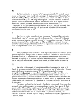 h
La h (he) es idéntica en sonido a la “h” inglesa, no como la “h” española que no
suena. La He siempre suena cuando está al principio de sílaba, como en “ha-mi-krá,” en
“e-lo-hím,” “A-bra-hám,” y “Ya-ho-shúa.” Nunca suena cuando está al final de sílaba,
como en “Yah-wéh,” y “Sa-ráh.” Hay una excepción: Cuando la He está al final de una
palabra, si lleva un punto interior, entonces debe sonarse como la “h” inglesa, con una
aspiración. Pero esa excepción tiene una excepción: En palabras como HyWllh
“Haleluyáh,” la He final lleva un punto interior pero no es para que se la pronuncie sino
para indicar que aquí la terminación “yah” corresponde al Nombre Divino y no a la
terminación femenina usual en “ah.”
w
La w (waw, o vav) es generalmente una consonante. Pero cuando lleva un punto
interior W es la vocal “u”, mientras que si lleva el punto arriba, / es la vocal “o”. Cuando
es una consonante se puede transcribir con una “v” y pronunciarse como una “v” inglesa,
como se hace en el hebreo moderno; pero en el hebreo bíblico se pronuncia siempre
como “u” y transcribe generalmente como “w”. En algunas ocasiones excepcionales la
waw es completamente silente, no se pronuncia.
z
La z (záyin) equivale exactamente a la “z” inglesa; no como la “z” española que se
pronuncia poniendo la lengua entre los dientes y soplando, sin vibrar las cuerdas vocales;
y tampoco como la “z” latinoamericana, que se pronuncia exactamente igual que la “s”.
La Záyin, al igual que la “z” inglesa, se pronuncia enunciando una “s” sibilante a la vez
que se hacen vibrar las cuerdas vocales; como cuando se imita el sonido de una abeja.
j
La j (Jet) es idéntica a la “j” española en sonido. Algunos autores, como en el
Tanák de Jerusalem (en inglés y hebreo), la representan con una “h” subrayada; y algunos
autores ingleses la representan con una “ch”. Esto está bien en inglés, pero es
completamente incorrecto en español. Si usted transcribe la palabra (Janukáh) como
“Chanukáh,” muchos los lectores latinos tenderán a pronunciar esa “ch” como se
pronuncia en “charca”, y eso sería incorrecto. Nunca se debe transcribir “Chanukáh.” En
español tenemos un equivalente perfecto de la Jet hebrea, y es la “j” española. De hecho,
en los medios judíos hispanos la “j” española se ha estandarizado como el equivalente de
la Jet hebrea.
No se debe confundir la j (jet) con la h (he), La Jet es áspera y la He es suave. Por
confundir estas dos letras muchos creyentes mesiánicos cometen el grave error de decir
que la palabra “Messiah” (en inglés) significa “ungido de Yah”. Toman la terminación
“iah” como si fuera el Nombre Divino. Nada más lejos de la verdad. Porque esa palabra
en hebreo no termina en He sino en Jet; note: jyvm, y se pronuncia “mashíaj,” no
“mesíah” ni “mesías”. Mashíaj significa simple y llanamente “un ungido,” y proviene de
“masháh,” ungir.
 