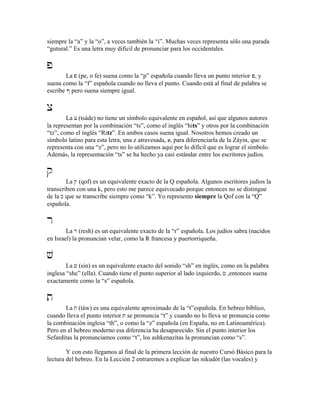 siempre la “a” y la “o”, a veces también la “i”. Muchas veces representa sólo una parada
“gutural.” Es una letra muy difícil de pronunciar para los occidentales.
p
La p (pe, o fe) suena como la “p” española cuando lleva un punto interior P, y
suena como la “f” española cuando no lleva el punto. Cuando está al final de palabra se
escribe # pero suena siempre igual.
x
La x (tsáde) no tiene un símbolo equivalente en español, así que algunos autores
la representan por la combinación “ts”, como el inglés “hits” y otros por la combinación
“tz”, como el inglés “Ritz”. En ambos casos suena igual. Nosotros hemos creado un
símbolo latino para esta letra, una z atravesada, z, para diferenciarla de la Záyin, que se
representa con una “z”, pero no lo utilizamos aquí por lo difícil que es lograr el símbolo.
Además, la representación “ts” se ha hecho ya casi estándar entre los escritores judíos.
q
La q (qof) es un equivalente exacto de la Q española. Algunos escritores judíos la
transcriben con una k, pero esto me parece equivocado porque entonces no se distingue
de la K que se transcribe siempre como “k”. Yo represento siempre la Qof con la “Q”
española.
r
La r (resh) es un equivalente exacto de la “r” española. Los judíos sabra (nacidos
en Israel) la pronuncian velar, como la R francesa y puertorriqueña.
v
La v (sin) es un equivalente exacto del sonido “sh” en inglés, como en la palabra
inglesa “she” (ella). Cuando tiene el punto superior al lado izquierdo, c ,entonces suena
exactamente como la “s” española.
t
La t (táw) es una equivalente aproximado de la “t”española. En hebreo bíblico,
cuando lleva el punto interior T se pronuncia “t” y cuando no lo lleva se pronuncia como
la combinación inglesa “th”, o como la “z” española (en España, no en Latinoamérica).
Pero en el hebreo moderno esa diferencia ha desaparecido. Sin el punto interior los
Sefarditas la pronunciamos como “t”, los ashkenazitas la pronuncian como “s”.
Y con esto llegamos al final de la primera lección de nuestro Cursó Básico para la
lectura del hebreo. En la Lección 2 entraremos a explicar las nikudót (las vocales) y
 