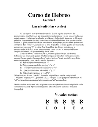 Curso de Hebreo
Lección 2
Las nikudót (las vocales)
Ya les dijimos en la primera lección que existen algunas diferencias de
pronunciación en el hebreo, y que estas diferencias tienen que ver con las dos tradiciones
principales en el judaísmo: la sefardí y la ashkenazí. Cabe añadir ahora que la diferencia
principal en pronunciación entre estas dos corrientes del judaísmo tiene que ver con las
vocales. Algunas tienen que ver con consonantes. Por ejemplo, los sefarditas pronuncian
siempre la Taw como “T”, aunque esté al final de palabra. Mientras que los askenazitas la
pronuncian como una “S” si está al final de palabra. Ya dijimos también que la
pronunciación sefardí es la que usamos en este curso, por ser la pronunciación más
antigua del hebreo, y la que se usa hoy día en Israel.
Antes de entrar a las vocales per se, tenemos que acotar que los eruditos
hebraístas han establecido que en el hebreo antiguo se utilizaban ciertas consonantes
como si fueran vocales, llamadas ahora “matres lectionis” (matrices de lectura). Estas
consonantes usadas como vocales son las siguientes:
La a (álef) representando la vocal “a”
La h (he) representando las vocales “e” y “a”
La w (waw) representando las vocales “u” y “o”
La y (yod) representando las vocales “i” y “e”
La [ (áyin) representando la vocal “o”.
Nótese que tres de esas “vocales” (llamadas así por Flavio Josefo) componen el
Tetragrama Sagrado: hwhy , que sería: IAUA, ó mejor: IAUE (porque la terminación en
“ah” es femenina mientras que la terminación en “eh” es masculina.
Bueno, ahora a las nikudót. Para mayor facilidad las representaremos acompañadas de la
consonante a (álef ). Apréndase la siguiente tabla: (Recuerde leerlas de derecha a
izquierda.)
Vocales cortas:
au ao ai ae aææ
U O I E A
 