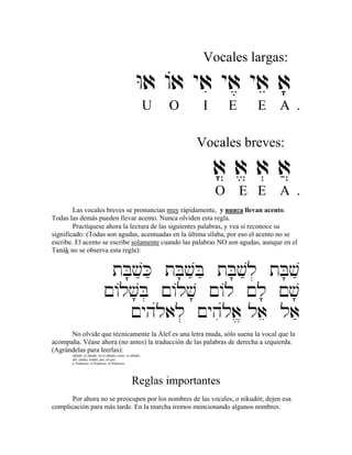 Vocales largas:
Wa /a yai ya, yae a;
U O I E E A .
Vocales breves:
a? a> a] a}
O E E A .
Las vocales breves se pronuncian muy rápidamente, y nunca llevan acento.
Todas las demás pueden llevar acento. Nunca olviden esta regla.
Practíquese ahora la lectura de las siguientes palabras, y vea si reconoce su
significado: (Todas son agudas, acentuadas en la última sílaba, por eso el acento no se
escribe. El acento se escribe solamente cuando las palabras NO son agudas, aunque en el
Tanák no se observa esta regla):
tB;væKæ tB;væBæ tB;væl] tB;væ
!/lv;B] !/lv; !/l !l; !v;
!yhúlal] !yhiúla> lae laæ
No olvide que técnicamente la Álef es una letra muda, sólo suena la vocal que la
acompaña. Véase ahora (no antes) la traducción de las palabras de derecha a izquierda.
(Agrándelas para leerlas):
sábado, al sábado, en el sábado, como el sábado;
allí, (nada), (nada), paz, en paz;
a, Poderoso, el Poderoso, al Poderoso.
Reglas importantes
Por ahora no se preocupen por los nombres de las vocales, o nikudót; dejen esa
complicación para más tarde. En la marcha iremos mencionando algunos nombres.
 