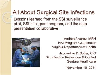 All About Surgical Site Infections
Lessons learned from the SSI surveillance
pilot, SSI mini grant program, and the data
presentation collaborative
Andrea Alvarez, MPH
HAI Program Coordinator
Virginia Department of Health
Jacqueline P. Butler, CIC
Dir, Infection Prevention & Control
Sentara Healthcare
November 10, 2011
 