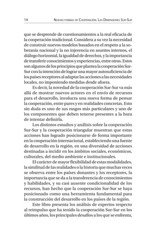 14 Nuevas formas de Cooperación. Las Dimensiones Sur-Sur
que se desprende de cuestionamientos a la real eficacia de
la cooperación tradicional. Considera a su vez la necesidad
de construir nuevos modelos basados en el respeto a la so-
beranía nacional y la no injerencia en asuntos internos, el
diálogohorizontal,laigualdaddederechos,ylaimportancia
detransferirconocimientosyexperiencias,entreotros.Estos
sonalgunosdelosprincipiosqueplantealacooperaciónSur-
Surconlaintencióndelograrunamayorautosuficienciade
lospaísesreceptoresaladaptarlasaccionesalasnecesidades
locales, no imponiendo medidas desde afuera.
Es decir, la novedad de la cooperación Sur-Sur va más
allá de mostrar nuevos actores en el envío de recursos
para el desarrollo, involucra una nueva forma de pensar
la cooperación, entre pares y en realidades concretas. Esto
sin duda es uno de sus rasgos más particulares y uno de
los componentes que deben tenerse presentes a la hora
de intentar definirla.
Los distintos estudios y análisis sobre la cooperación
Sur-Sur y la cooperación triangular muestran que estas
acciones han logrado posicionarse de forma importante
en la cooperación internacional, estableciendo una fuente
de desarrollo en la región, en una diversidad de acciones
destinadas a incidir en los ámbitos sociales, económicos,
culturales, del medio ambiente e institucionales.
Elcarácterdemayorflexibilidaddeestasmodalidades,
la similitud de las realidades o la historia que muchas veces
se observa entre los países donantes y los receptores, la
importancia que se da a la transferencia de conocimientos
y habilidades, y su casi ausente condicionalidad de los
recursos, han hecho que la cooperación Sur-Sur se haya
posicionado como una herramienta fundamental para
la construcción del desarrollo en los países de la región.
Este libro presenta los análisis de expertos respecto
al reimpulso que ha tenido la cooperación Sur-Sur en los
últimos años, los principales desafíos a los que se enfrenta,
 