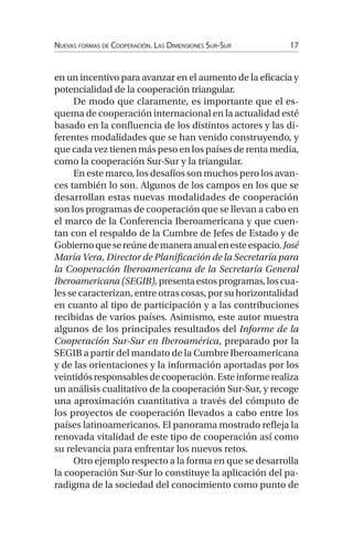 Nuevas formas de Cooperación. Las Dimensiones Sur-Sur17
en un incentivo para avanzar en el aumento de la eficacia y
potencialidad de la cooperación triangular.
De modo que claramente, es importante que el es-
quema de cooperación internacional en la actualidad esté
basado en la confluencia de los distintos actores y las di-
ferentes modalidades que se han venido construyendo, y
que cada vez tienen más peso en los países de renta media,
como la cooperación Sur-Sur y la triangular.
En este marco, los desafíos son muchos pero los avan-
ces también lo son. Algunos de los campos en los que se
desarrollan estas nuevas modalidades de cooperación
son los programas de cooperación que se llevan a cabo en
el marco de la Conferencia Iberoamericana y que cuen-
tan con el respaldo de la Cumbre de Jefes de Estado y de
Gobiernoquesereúnedemaneraanualenesteespacio.José
María Vera, Director de Planificación de la Secretaría para
la Cooperación Iberoamericana de la Secretaría General
Iberoamericana(SEGIB),presentaestosprogramas,loscua-
les se caracterizan, entre otras cosas, por su horizontalidad
en cuanto al tipo de participación y a las contribuciones
recibidas de varios países. Asimismo, este autor muestra
algunos de los principales resultados del Informe de la
Cooperación Sur-Sur en Iberoamérica, preparado por la
SEGIB a partir del mandato de la Cumbre Iberoamericana
y de las orientaciones y la información aportadas por los
veintidósresponsablesdecooperación. Esteinformerealiza
un análisis cualitativo de la cooperación Sur-Sur, y recoge
una aproximación cuantitativa a través del cómputo de
los proyectos de cooperación llevados a cabo entre los
países latinoamericanos. El panorama mostrado refleja la
renovada vitalidad de este tipo de cooperación así como
su relevancia para enfrentar los nuevos retos.
Otro ejemplo respecto a la forma en que se desarrolla
la cooperación Sur-Sur lo constituye la aplicación del pa-
radigma de la sociedad del conocimiento como punto de
 