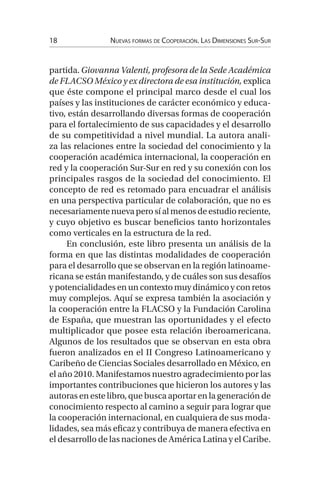 18 Nuevas formas de Cooperación. Las Dimensiones Sur-Sur
partida. Giovanna Valenti, profesora de la Sede Académica
de FLACSO México y ex directora de esa institución, explica
que éste compone el principal marco desde el cual los
países y las instituciones de carácter económico y educa-
tivo, están desarrollando diversas formas de cooperación
para el fortalecimiento de sus capacidades y el desarrollo
de su competitividad a nivel mundial. La autora anali-
za las relaciones entre la sociedad del conocimiento y la
cooperación académica internacional, la cooperación en
red y la cooperación Sur-Sur en red y su conexión con los
principales rasgos de la sociedad del conocimiento. El
concepto de red es retomado para encuadrar el análisis
en una perspectiva particular de colaboración, que no es
necesariamentenuevaperosíalmenosdeestudioreciente,
y cuyo objetivo es buscar beneficios tanto horizontales
como verticales en la estructura de la red.
En conclusión, este libro presenta un análisis de la
forma en que las distintas modalidades de cooperación
para el desarrollo que se observan en la región latinoame-
ricana se están manifestando, y de cuáles son sus desafíos
y potencialidades en un contexto muy dinámico y con retos
muy complejos. Aquí se expresa también la asociación y
la cooperación entre la FLACSO y la Fundación Carolina
de España, que muestran las oportunidades y el efecto
multiplicador que posee esta relación iberoamericana.
Algunos de los resultados que se observan en esta obra
fueron analizados en el II Congreso Latinoamericano y
Caribeño de Ciencias Sociales desarrollado en México, en
el año 2010. Manifestamos nuestro agradecimiento por las
importantes contribuciones que hicieron los autores y las
autoras en este libro, que busca aportar en la generación de
conocimiento respecto al camino a seguir para lograr que
la cooperación internacional, en cualquiera de sus moda-
lidades, sea más eficaz y contribuya de manera efectiva en
el desarrollo de las naciones de América Latina y el Caribe.
 
