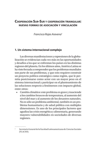 Cooperación Sur-Sur y cooperación triangular:
nuevas formas de asociación y vinculación
Francisco Rojas Aravena1
1. Un sistema internacional complejo
Lasdiversasmanifestacionesyexpresionesdelagloba-
lización se evidencian cada vez más en las oportunidades
y desafíos a los que se enfrentan los países en las distintas
regionesdel planeta. En losúltimosaños, AméricaLatina se
havistoforzadaacomprenderquelosproblemasmundiales
son parte de sus problemas, y que esto requiere construir
un proyecto político estratégico como región, que le per-
mita posicionarse como actor con un mayor peso en el
sistema internacional y participar en el planteamiento de
las soluciones respecto a fenómenos con impacto global,
entre otros:
•	 Cambio climático: este problema es grave y trasciende
a los cambios bruscos de temperatura, al aumento del
nivel del mar y al aumento de los desastres naturales.
No es sólo un problema ambiental, también es un pro-
blema humanitario y de salud pública con múltiples
dimensiones. Es uno de los principales factores que
agudiza las crisis energética y alimentaria, generando
mayores vulnerabilidades en sociedades de diversas
regiones.
1
	 Secretario General de la Facultad Latinoamericana de Ciencias Sociales
(FLACSO).
 
