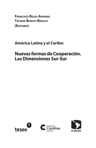América Latina y el Caribe:
NuevasformasdeCooperación.
Las Dimensiones Sur-Sur
Francisco Rojas Aravena
Tatiana Beirute Brealey
(Editores)
 