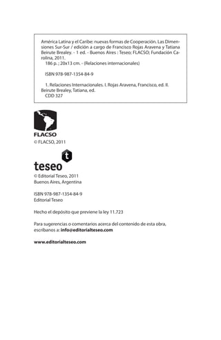 América Latina y el Caribe: nuevas formas de Cooperación. Las Dimen-
siones Sur-Sur / edición a cargo de Francisco Rojas Aravena y Tatiana
Beirute Brealey. - 1 ed. - Buenos Aires : Teseo; FLACSO; Fundación Ca-
rolina, 2011.
186 p. ; 20x13 cm. - (Relaciones internacionales)
ISBN 978-987-1354-84-9
1. Relaciones Internacionales. I. Rojas Aravena, Francisco, ed. II.
Beirute Brealey, Tatiana, ed.
CDD 327
© FLACSO, 2011
© Editorial Teseo, 2011
Buenos Aires, Argentina
ISBN 978-987-1354-84-9
Editorial Teseo
Hecho el depósito que previene la ley 11.723
Para sugerencias o comentarios acerca del contenido de esta obra,
escríbanos a: info@editorialteseo.com
www.editorialteseo.com
 