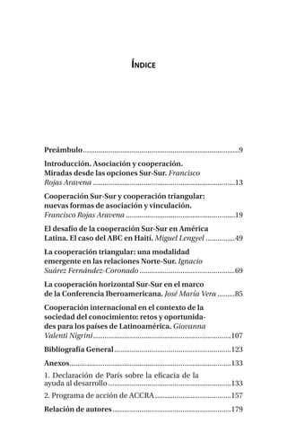 Índice
Preámbulo��������������������������������������������������������������������������������9
Introducción. Asociación y cooperación.
Miradas desde las opciones Sur-Sur. Francisco
Rojas Aravena�������������������������������������������������������������������������13
Cooperación Sur-Sur y cooperación triangular:
nuevas formas de asociación y vinculación.
Francisco Rojas Aravena��������������������������������������������������������19
El desafío de la cooperación Sur-Sur en América
Latina. El caso del ABC en Haití. Miguel Lengyel���������������49
La cooperación triangular: una modalidad
emergente en las relaciones Norte-Sur. Ignacio
Suárez Fernández-Coronado�������������������������������������������������69
La cooperación horizontal Sur-Sur en el marco
de la Conferencia Iberoamericana. José María Vera���������85
Cooperación internacional en el contexto de la
sociedad del conocimiento: retos y oportunida-
des para los países de Latinoamérica. Giovanna
Valenti Nigrini�����������������������������������������������������������������������107
Bibliografía General������������������������������������������������������������123
Anexos�����������������������������������������������������������������������������������133
1. Declaración de París sobre la eficacia de la
ayuda al desarrollo���������������������������������������������������������������133
2. Programa de acción de ACCRA���������������������������������������157
Relación de autores�������������������������������������������������������������179
 