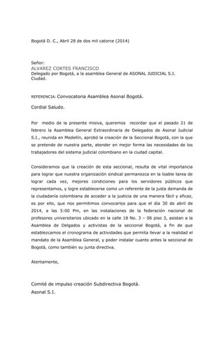 Bogotá D. C., Abril 28 de dos mil catorce (2014)
Señor:
ALVAREZ CORTES FRANCISCO
Delegado por Bogotá, a la asamblea General de ASONAL JUDICIAL S.I.
Ciudad.
REFERENCIA: Convocatoria Asamblea Asonal Bogotá.
Cordial Saludo.
Por medio de la presente misiva, queremos recordar que el pasado 21 de
febrero la Asamblea General Extraordinaria de Delegados de Asonal Judicial
S.I., reunida en Medellín, aprobó la creación de la Seccional Bogotá, con la que
se pretende de nuestra parte, atender en mejor forma las necesidades de los
trabajadores del sistema judicial colombiano en la ciudad capital.
Consideramos que la creación de esta seccional, resulta de vital importancia
para lograr que nuestra organización sindical permanezca en la loable tarea de
lograr cada vez, mejores condiciones para los servidores públicos que
representamos, y logre establecerse como un referente de la justa demanda de
la ciudadanía colombiana de acceder a la justicia de una manera fácil y eficaz,
es por ello, que nos permitimos convocarlos para que el día 30 de abril de
2014, a las 5:00 Pm, en las instalaciones de la federación nacional de
profesores universitarios ubicado en la calle 18 No. 3 – 06 piso 3, asistan a la
Asamblea de Delgados y activistas de la seccional Bogotá, a fin de que
establezcamos el cronograma de actividades que permita llevar a la realidad el
mandato de la Asamblea General, y poder instalar cuanto antes la seccional de
Bogotá, como también su junta directiva.
Atentamente,
Comité de impulso creación Subdirectiva Bogotá.
Asonal S.I.
 