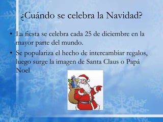 ¿Cuándo se celebra la Navidad?
• La fiesta se celebra cada 25 de diciembre en la
  mayor parte del mundo.
• Se populariza el hecho de intercambiar regalos,
  luego surge la imagen de Santa Claus o Papá
  Noel
 
