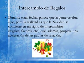 Intercambio de Regalos
• Durante estas fechas parece que la gente celebra
  algo, pero la realidad es que la Navidad se
  convierte en un signo de intercambios
  (regalos, favores, etc.) que, además, propicia una
  aceleración de las pautas de relación.
 