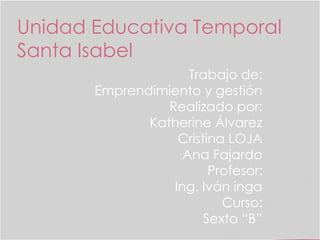 Unidad Educativa Temporal 
Santa Isabel 
Trabajo de: 
Emprendimiento y gestión 
Realizado por: 
Katherine Álvarez 
Cristina LOJA 
Ana Fajardo 
Profesor: 
Ing. Iván inga 
Curso: 
Sexto “B” 
 