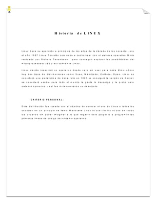 H i s t o r i a d e L I N U X
L in u x h a c e s u a p a r ic ió n a p r in c ip io s d e lo s a ñ o s d e la d é c a d a d e lo s n o v e n t a , e r a
e l a ñ o 1 9 9 7 L in u s T o r r a ld s c o m ie n z a a c a c h a r r e a r c o n e l s is t e m a o p e r a t iv o M in ix
r e a liz a d o p o r R ic h a r d T e n e n b a u m p a r a c o n s e g u ir e x p lo r a r la s p o s ib ilid a d e s d e l
m ic r o p r o c e s a d o r 3 8 6 y a s í c o m ie n z a L in u x .
L in u x d e c id e r e e s c r ib ir s u o p e r a t iv o d e s d e c e r o s in u s a r p a r a n a d a M in ix a h o r a
h a y d o s t ip o s d e d is t r ib u c io n e s c o m o S u s e , M a n d r a k e , C a ld e r a , O p e n , L in u x s e
c o n s id e r ó u n a p la t a f o r m a d e d e s a r r o llo e n 1 9 9 1 s e c o n s ig u ió la v e r s ió n d e K e r n e l,
s e c o n s id e r ó u s a b le p a r a t o d o e l m u n d o la g e n t e lo d e s c a r g o y la p r o b o e s t e
s is t e m a o p e r a t iv o y a s í f u e in c r e m e n t a n d o s u d e s a r r o llo
C R I T E R I O P E R S O N A L :
E s t a d is t r ib u c ió n f u e c r e a d a c o n e l o b je t iv o d e a c e r c a r e l u s o d e L in u x a t o d o s lo s
u s u a r io s e n u n p r in c ip io s e lla m ó M a n d r a k e L in u x e l c u a l f a c ilit o e l u s o d e t o d o s
lo s u s u a r io s s in p o d e r im a g in a r a lo q u e lle g a r í a e s t e p r o y e c t o a p r o g r a m a r la s
p r im e r a s lí n e a s d e c ó d ig o d e l s is t e m a o p e r a t iv o .
 