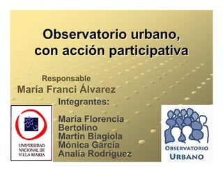 Observatorio urbano,
   con acción participativa
     Responsable
María Franci Álvarez
        Integrantes:
        María Florencia
        Bertolino
        Martín Biagiola
        Mónica García
        Analía Rodríguez
 